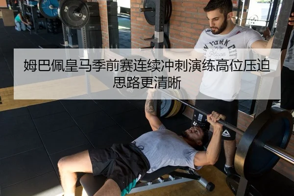 姆巴佩皇马季前赛连续冲刺演练高位压迫思路更清晰